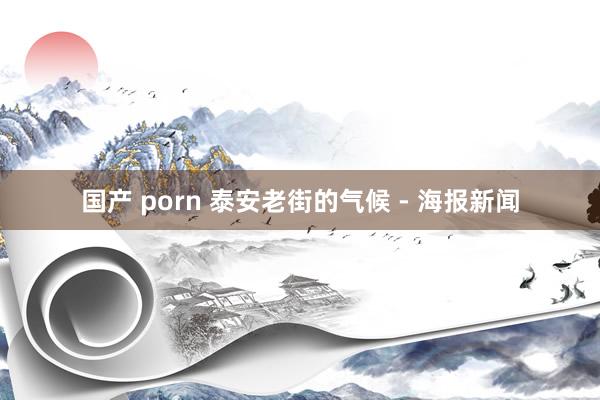 国产 porn 泰安老街的气候 - 海报新闻