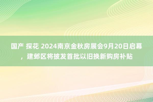 国产 探花 2024南京金秋房展会9月20日启幕，建邺区将披发首批以旧换新购房补贴