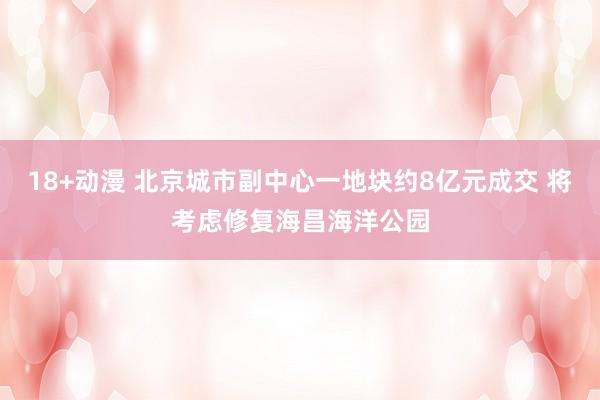 18+动漫 北京城市副中心一地块约8亿元成交 将考虑修复海昌海洋公园