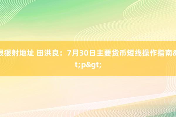 狠狠射地址 田洪良：7月30日主要货币短线操作指南<p>