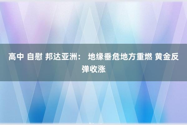 高中 自慰 邦达亚洲： 地缘垂危地方重燃 黄金反弹收涨