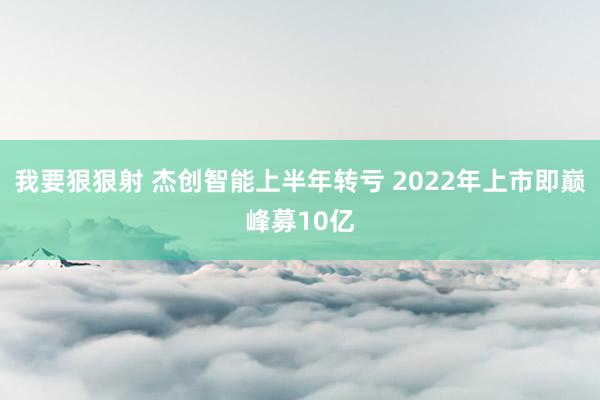 我要狠狠射 杰创智能上半年转亏 2022年上市即巅峰募10亿