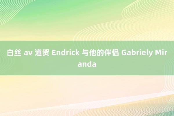 白丝 av 道贺 Endrick 与他的伴侣 Gabriely Miranda