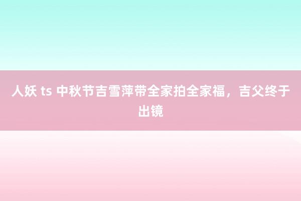 人妖 ts 中秋节吉雪萍带全家拍全家福，吉父终于出镜