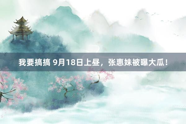 我要搞搞 9月18日上昼，张惠妹被曝大瓜！