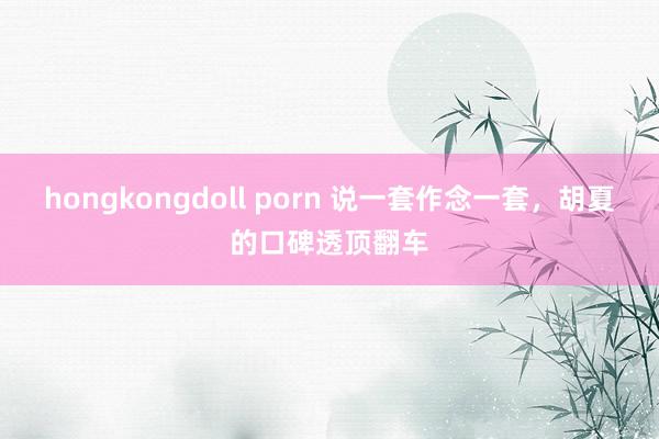 hongkongdoll porn 说一套作念一套，胡夏的口碑透顶翻车