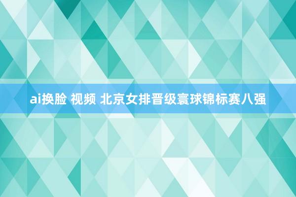 ai换脸 视频 北京女排晋级寰球锦标赛八强