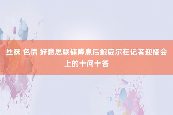 丝袜 色情 好意思联储降息后鲍威尔在记者迎接会上的十问十答