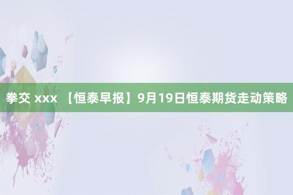 拳交 xxx 【恒泰早报】9月19日恒泰期货走动策略