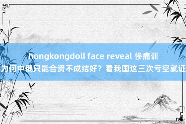 hongkongdoll face reveal 惨痛训导！为何中俄只能合资不成结好？看我国这三次亏空就证实了