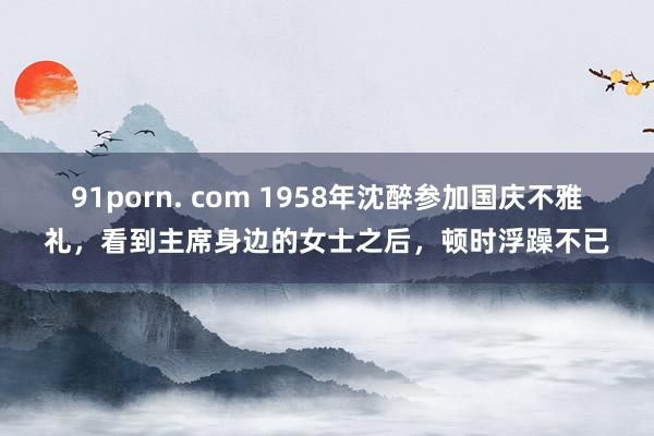 91porn. com 1958年沈醉参加国庆不雅礼，看到主席身边的女士之后，顿时浮躁不已