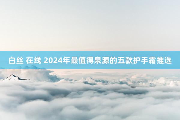 白丝 在线 2024年最值得泉源的五款护手霜推选