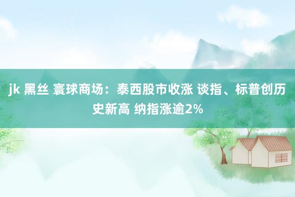 jk 黑丝 寰球商场：泰西股市收涨 谈指、标普创历史新高 纳指涨逾2%