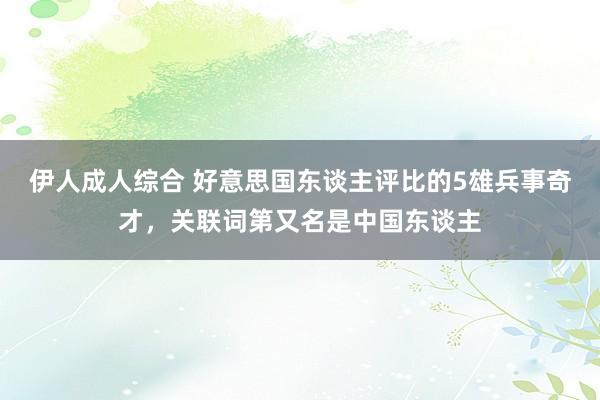 伊人成人综合 好意思国东谈主评比的5雄兵事奇才，关联词第又名是中国东谈主