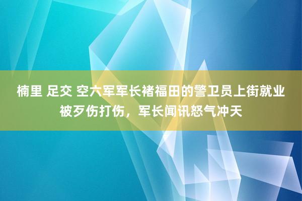 楠里 足交 空六军军长褚福田的警卫员上街就业被歹伤打伤，军长闻讯怒气冲天