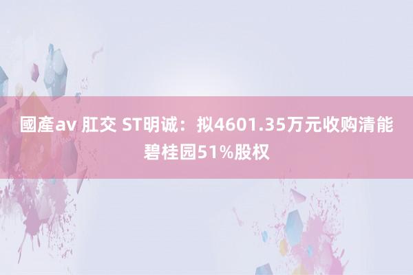 國產av 肛交 ST明诚：拟4601.35万元收购清能碧桂园51%股权