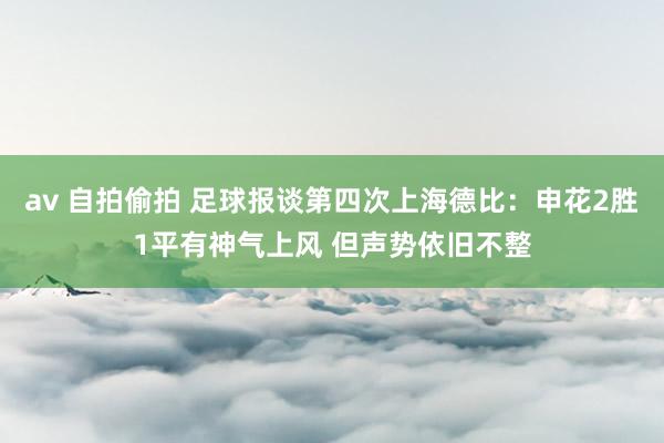 av 自拍偷拍 足球报谈第四次上海德比：申花2胜1平有神气上风 但声势依旧不整