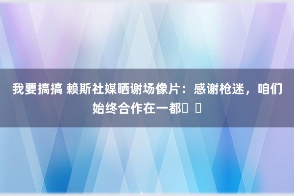 我要搞搞 赖斯社媒晒谢场像片：感谢枪迷，咱们始终合作在一都❤️