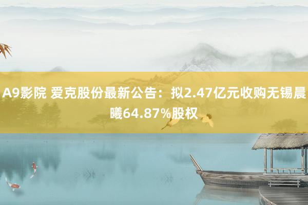 A9影院 爱克股份最新公告：拟2.47亿元收购无锡晨曦64.87%股权