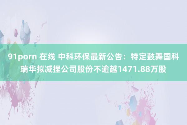 91porn 在线 中科环保最新公告：特定鼓舞国科瑞华拟减捏公司股份不逾越1471.88万股