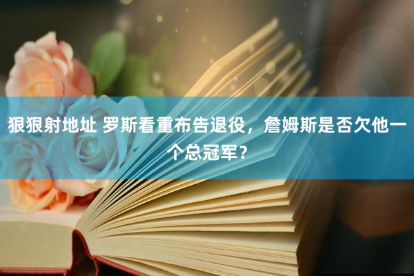 狠狠射地址 罗斯看重布告退役，詹姆斯是否欠他一个总冠军？