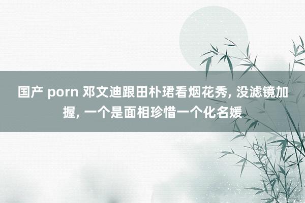 国产 porn 邓文迪跟田朴珺看烟花秀， 没滤镜加握， 一个是面相珍惜一个化名媛