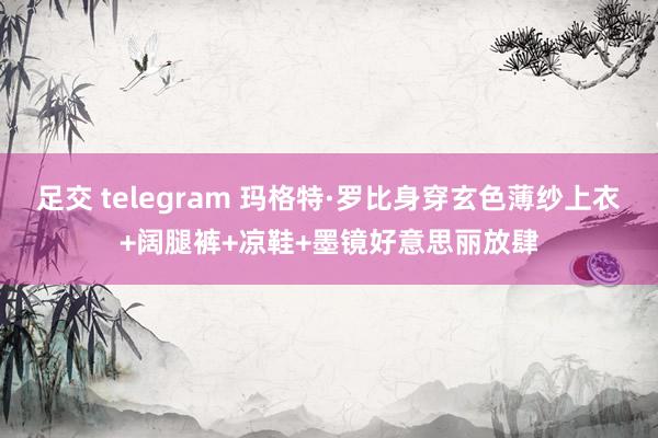 足交 telegram 玛格特·罗比身穿玄色薄纱上衣+阔腿裤+凉鞋+墨镜好意思丽放肆