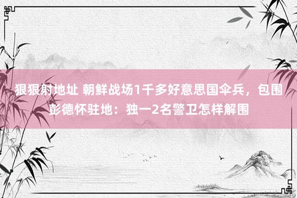 狠狠射地址 朝鲜战场1千多好意思国伞兵，包围彭德怀驻地：独一2名警卫怎样解围