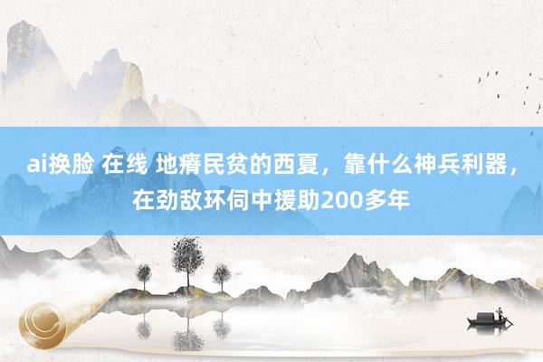 ai换脸 在线 地瘠民贫的西夏，靠什么神兵利器，在劲敌环伺中援助200多年