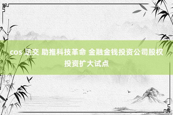 cos 足交 助推科技革命 金融金钱投资公司股权投资扩大试点