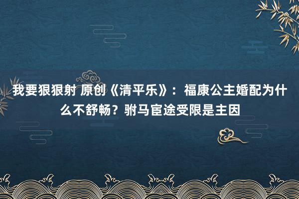 我要狠狠射 原创《清平乐》：福康公主婚配为什么不舒畅？驸马宦途受限是主因