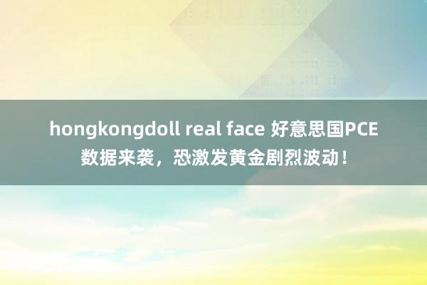 hongkongdoll real face 好意思国PCE数据来袭，恐激发黄金剧烈波动！