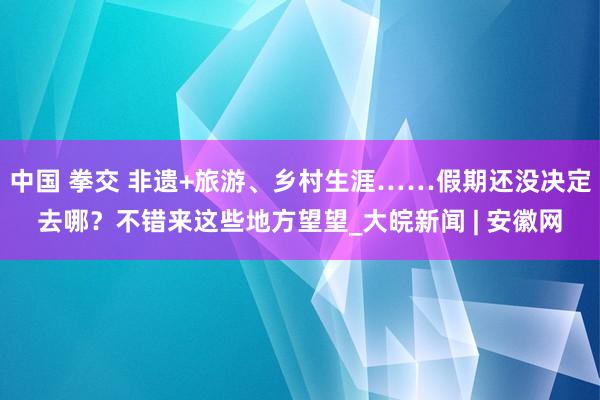 中国 拳交 非遗+旅游、乡村生涯……假期还没决定去哪？不错来这些地方望望_大皖新闻 | 安徽网