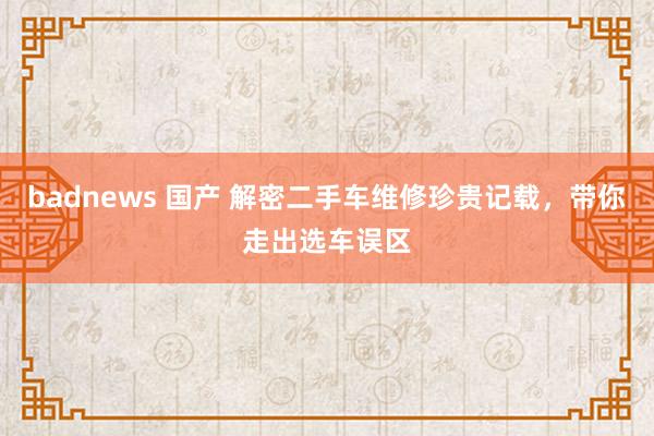 badnews 国产 解密二手车维修珍贵记载，带你走出选车误区