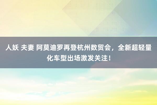 人妖 夫妻 阿莫迪罗再登杭州数贸会，全新超轻量化车型出场激发关注！