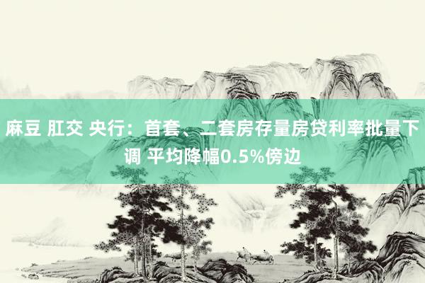 麻豆 肛交 央行：首套、二套房存量房贷利率批量下调 平均降幅0.5%傍边