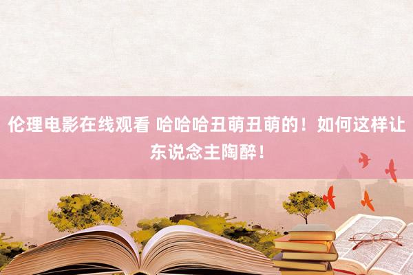 伦理电影在线观看 哈哈哈丑萌丑萌的！如何这样让东说念主陶醉！