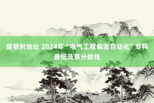 狠狠射地址 2024年“电气工程偏激自动化”专科最低及第分数线