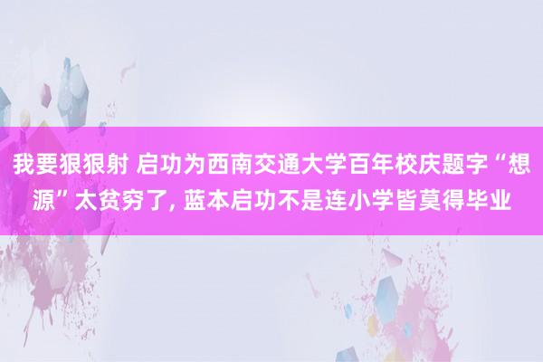 我要狠狠射 启功为西南交通大学百年校庆题字“想源”太贫穷了， 蓝本启功不是连小学皆莫得毕业