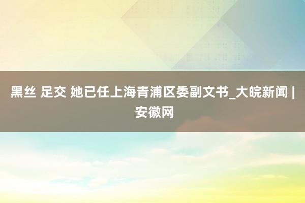 黑丝 足交 她已任上海青浦区委副文书_大皖新闻 | 安徽网