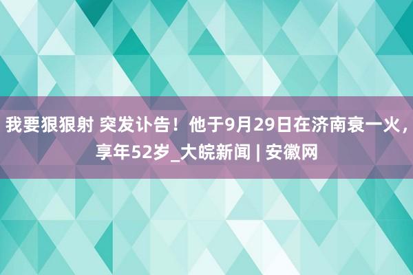 我要狠狠射 突发讣告！他于9月29日在济南衰一火，享年52岁_大皖新闻 | 安徽网