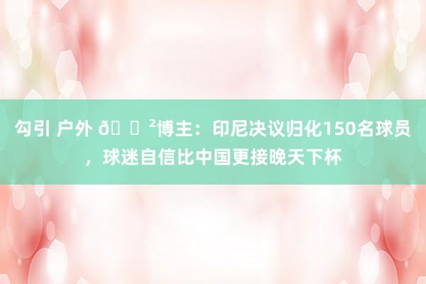 勾引 户外 😲博主：印尼决议归化150名球员，球迷自信比中国更接晚天下杯