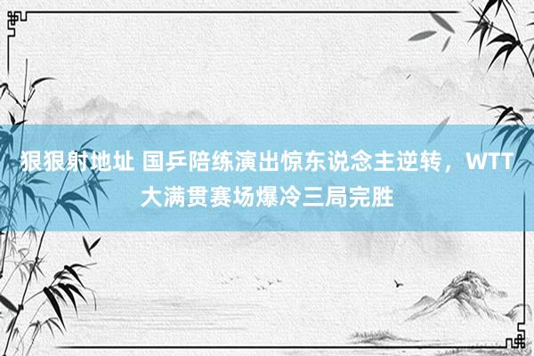 狠狠射地址 国乒陪练演出惊东说念主逆转，WTT大满贯赛场爆冷三局完胜