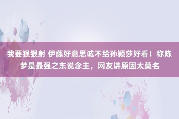 我要狠狠射 伊藤好意思诚不给孙颖莎好看！称陈梦是最强之东说念主，网友讲原因太莫名