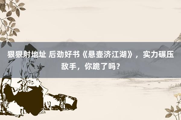 狠狠射地址 后劲好书《悬壶济江湖》，实力碾压敌手，你跪了吗？