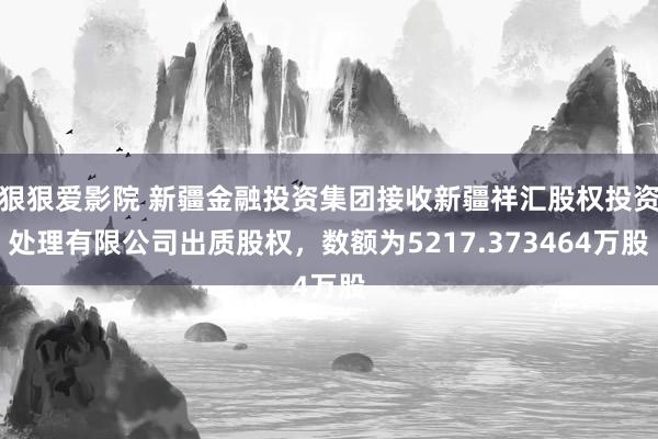 狠狠爱影院 新疆金融投资集团接收新疆祥汇股权投资处理有限公司出质股权，数额为5217.373464万股