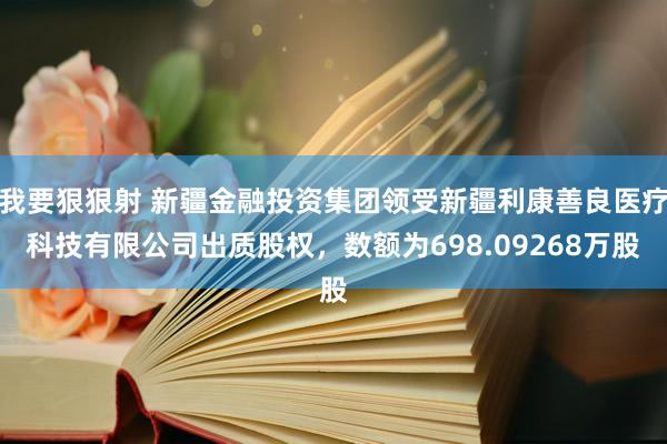 我要狠狠射 新疆金融投资集团领受新疆利康善良医疗科技有限公司出质股权，数额为698.09268万股