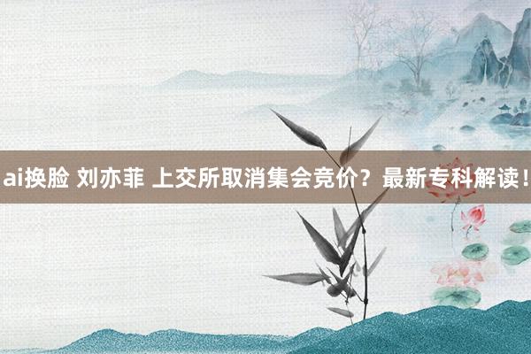 ai换脸 刘亦菲 上交所取消集会竞价？最新专科解读！