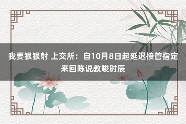 我要狠狠射 上交所：自10月8日起延迟接管指定来回陈说教唆时辰