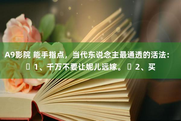 A9影院 能手指点，当代东说念主最通透的活法： ​1、千万不要让妮儿远嫁。 ​2、买